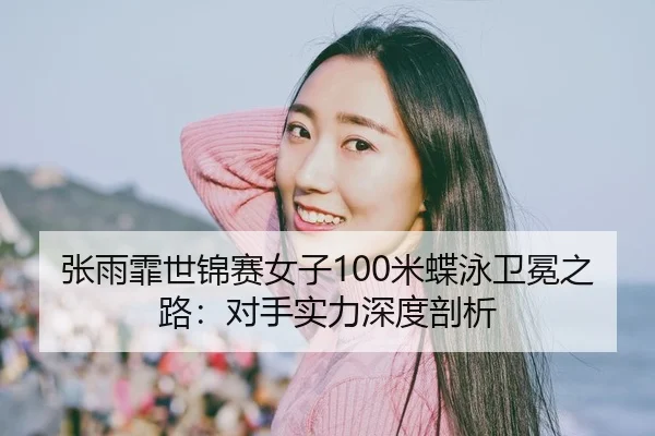 张雨霏世锦赛女子100米蝶泳卫冕之路：对手实力深度剖析