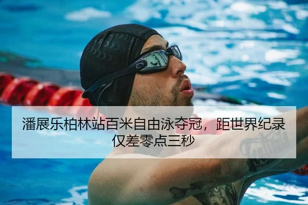 潘展乐柏林站百米自由泳夺冠，距世界纪录仅差零点三秒