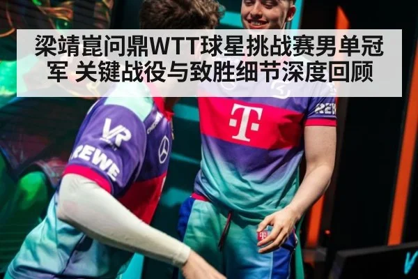 梁靖崑问鼎WTT球星挑战赛男单冠军 关键战役与致胜细节深度回顾
